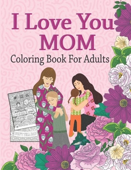 I Love You Mom Coloring Book For Adults: Mother's Day Coloring Book Anti-Stress Designs ,A Snarky Adult Coloring Book, Inspiring Words to Color and Display, Quotes Coloring Book for Moms