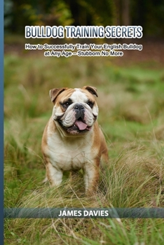 Bulldog Training Secrets: How to Successfully Train Your English Bulldog at Any Age — Stubborn No More