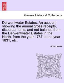 Derwentwater Estates. An account showing the annual gross receipts, disbursements, and net balance from the Derwentwater Estates in the North, from the year 1787 to the year 1831, etc.