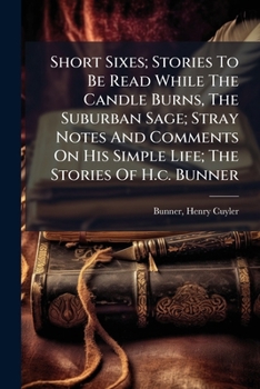 The Stories of H. C. Bunner: Short Sixes, Stories to Be Read While the Candle Burns; the Suburban Sage, Stray Notes and Comments On His Simple Life