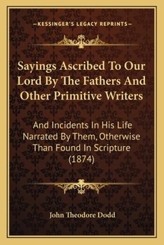Sayings Ascribed To Our Lord By The Fathers And Other Primitive Writers: And Incidents In His Life Narrated By Them, Otherwise Than Found In Scripture