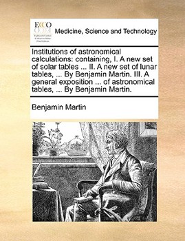 Paperback Institutions of Astronomical Calculations: Containing, I. a New Set of Solar Tables ... II. a New Set of Lunar Tables, ... by Benjamin Martin. III. a Book