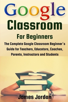 Paperback Google Classroom for Beginners: The Complete Google Classroom Beginner's Guide for Teachers, Educators, Coaches, Parents, Instructors and Students Book