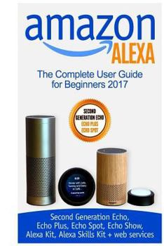 Paperback Amazon Alexa: The Complete User Guide for Beginners 2017 (Second Generation Echo, Echo Plus, Echo Spot, Echo Show, Alexa Kit, Alexa Book