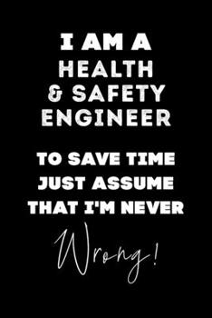 I Am A Health & Safety Engineer To Save Time Just Assume That I'm Never Wrong!: Lined Job Journal, 120 Pages, 6x9, Soft Cover, Matte Finish, Funny Job Notebook, Funny Gift