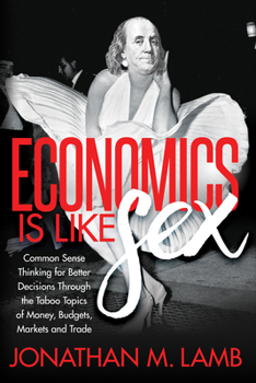 Paperback Economics Is Like Sex: Common Sense Thinking for Better Decisions Through the Taboo Topics of Money, Budgets, Markets and Trade Book