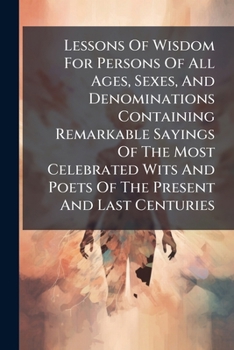 Lessons Of Wisdom For Persons Of All Ages, Sexes, And Denominations Containing Remarkable Sayings Of The Most Celebrated Wits And Poets Of The Present And Last Centuries