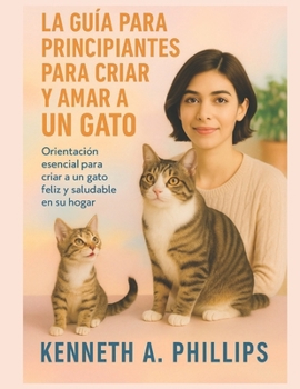 LA GUÍA PARA PRINCIPIANTES PARA CRIAR Y AMAR A UN GATO: Orientación esencial para criar a un gato feliz y saludable en su hogar (Spanish Edition)