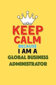 Keep Calm Because I Am A Global Business Administrator  - Funny Global Business Administrator Notebook And Journal Gift: Lined Notebook / Journal Gift, 120 Pages, 6x9, Soft Cover, Matte Finish
