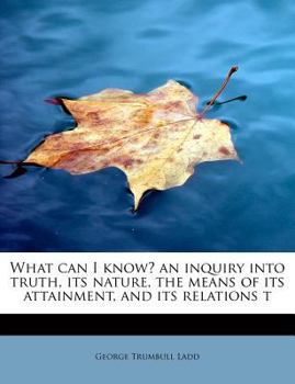 What Can I Know? an Inquiry into Truth, Its Nature, the Means of Its Attainment, and Its Relations T