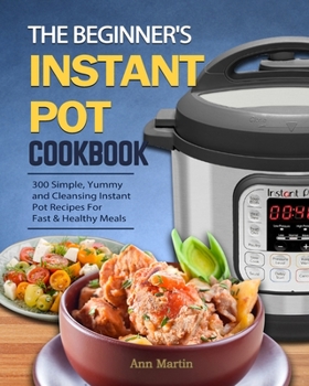 Paperback The Beginner's Instant Pot Cookbook: 300 Simple, Yummy and Cleansing Instant Pot Recipes For Fast & Healthy Meals Book