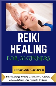 Reiki Healing for Beginners: Unlock Energy Healing Techniques To Relieve Stress, Balance, And Promote Wellness
