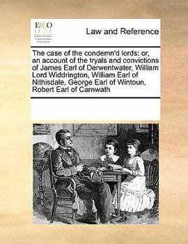 The case of the condemn'd lords: or, an account of the tryals and convictions of James Earl of Derwentwater, William Lord Widdrington, William Earl of ... Earl of Wintoun, Robert Earl of Carnwath