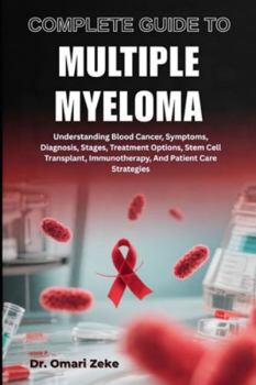 COMPLETE GUIDE TO MULTIPLE MYELOMA: Understanding Blood Cancer, Symptoms, Diagnosis, Stages, Treatment Options, Stem Cell Transplant, Immunotherapy, And Patient Care Strategies