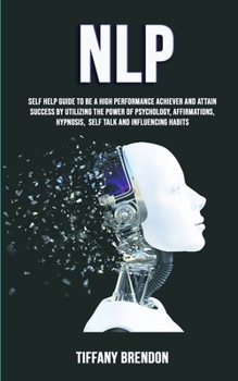 NLP: Self Help Guide To Be A High Performance Achiever And Attain Success By Utilizing The Power Of Psychology, Affirmations, Hypnosis, Self Talk And Influencing Habits