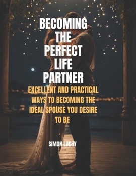 BECOMING THE PERFECT LIFE PARTNER: EXCELLENT AND PRACTICAL WAYS TO BECOMING THE IDEAL SPOUSE YOU DESIRE TO BE: For men and women