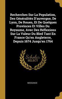 Recherches Sur La Population, Des G�n�ralit�s d'Auvergne, de Lyon, de Rouen, Et de Quelques Provinces Et Villes Du Royaume, Avec Des R�flexions Sur La Valeur Du Bled Tant En France Qu'en Angleterre, D