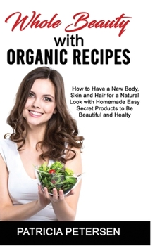 Whole Beauty with Organic Recipes: How to Have a New Body, Skin and Hair for a Natural Look with Homemade Easy Secret Products to Be Beautiful and Healthy