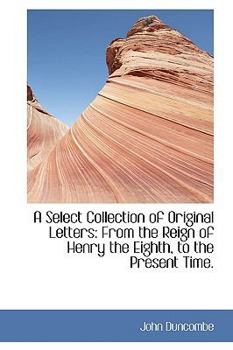 A Select Collection of Original Letters: From the Reign of Henry the Eighth, to the Present Time.