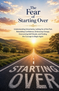 The Fear of Starting Over: Understanding Uncertainty, Letting Go of the Past, Rebuilding Confidence, Embracing Change, Overcoming Self-Doubt, and Finding the Courage to Begin Again