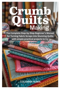 Crumb Quilts Making: The Complete Step-by-Step Beginner's Manual for Turning Fabric Scraps into Stunning Quilts with simple practical projects to try