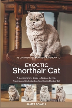 THE COMPRHENSIVE OWNERS HANDBOOK TO EXOCTIC SHORTHAIR CAT: A COMPREHENSIVE GUIDE TO RAISING, LOVING TRAINING, AND UNDERSTANDING YOUR EXOCTIC SHORTHAIR CAT