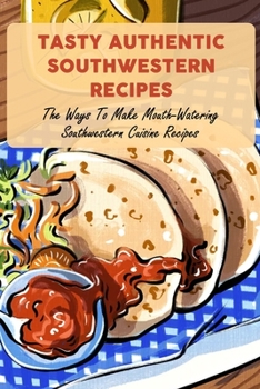 Tasty Authentic Southwestern Recipes: The Ways To Make Mouth-Watering Southwestern Cuisine Recipes
