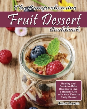 The Comprehensive Fruit Dessert Cookbook: Healthy and Quick-to-Make Recipes to Live a Happier Life with Your Favorite Tasty Dessert