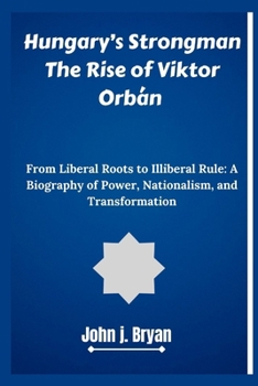Hungary’s Strongman The Rise of Viktor Orbán: From Liberal Roots to Illiberal Rule: A Biography of Power, Nationalism, and Transformation
