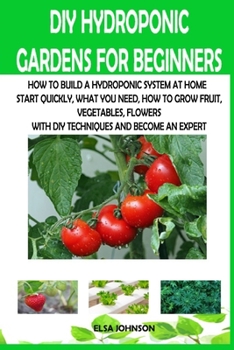 DIY Hydroponic Gardens for Beginners: How to Build a Hydroponic System at Home Start Quickly, What You Need, How to Grow Fruit, Vegetables, Flowers with DIY Techniques and Become an Expert
