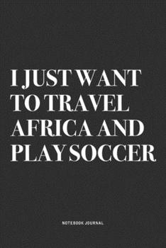 I Just Want To Travel Africa And Play Soccer: A 6x9 Inch Diary Notebook Journal With A Bold Text Font Slogan On A Matte Cover and 120 Blank Lined Pages Makes A Great Alternative To A Card