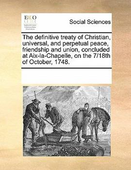 The definitive treaty of Christian, universal, and perpetual peace, friendship and union, concluded at Aix-la-Chapelle, on the 7/18th of October, 1748.