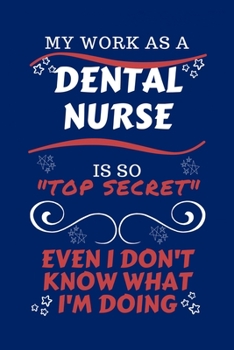 My Work As A Dental Nurse Is So Top Secret Even I Don't Know What I'm Doing: Perfect Gag Gift For A Top Secret Dental Nurse | Blank Lined Notebook ... and Banter | Birthday| Hen | | Anniversary |