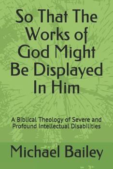 Paperback So That the Works of God Might Be Displayed in Him: A Biblical Theology of Severe and Profound Intellectual Disabilities Book