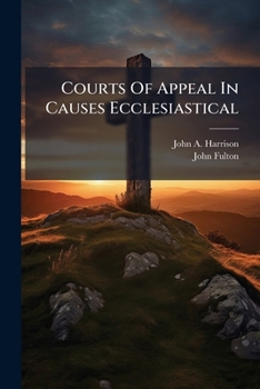 Courts of Appeal in Causes Ecclesiastical: Their Necessity Illustrated by the History of the Case of REV. Henry D. Jardine (Deceased), Containing Dr. Fulton's Letters, the Vindication of Bishop Robert