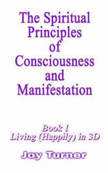 The Spiritual Principles of Consciousness and Manifestion: Book I, Living (Happily) in 3D