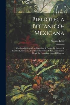 Biblioteca Botánico-Mexicana: Catalogo Bibliografico, Biografico Y Critico De Autores Y Escritos Referentes a Vegetales De Mexico Y Sus Aplicaciones