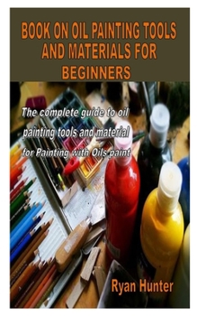 Paperback Book on Oil Painting Tools and Materials for Beginners: The complete guide to oil painting tools and material for Painting with Oils paint Book