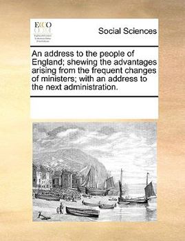 An address to the people of England; shewing the advantages arising from the frequent changes of ministers; with an address to the next administration.