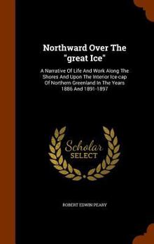 Northward Over the Great Ice: A Narrative of Life and Work Along the Shores and Upon the Interior Ice-Cap of Northern Greenland in the Years 1886 and 1891-1897: With a Description of the Little Tribe  - Book  of the Northward over the "Great Ice"