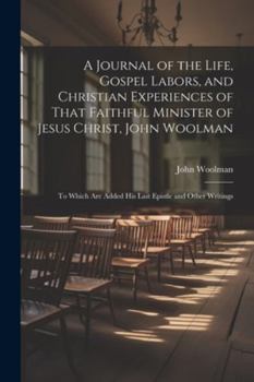 Paperback A Journal of the Life, Gospel Labors, and Christian Experiences of That Faithful Minister of Jesus Christ, John Woolman: To Which Are Added His Last E Book
