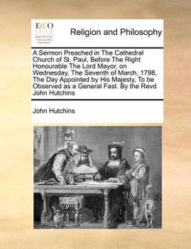 A Sermon Preached in The Cathedral Church of St. Paul, Before The Right Honourable The Lord Mayor, on Wednesday, The Seventh of March, 1798, The Day ... as a General Fast. By the Revd John Hutchins