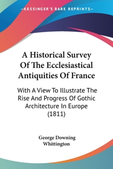 An Historical Survey Of The Ecclesiastical Antiquities Of France: With A View To Illustrate The Rise And Progress Of Gothic Architecture In Europe...