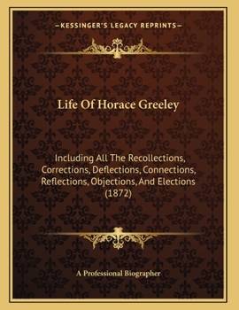 Life Of Horace Greeley: Including All The Recollections, Corrections, Deflections, Connections, Reflections, Objections, And Elections