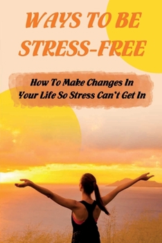 Ways To Be Stress-Free: How To Make Changes In Your Life So Stress Can't Get In: Is It Possible To Live A Stress Free Life