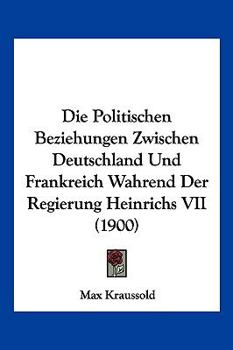 Die Politischen Beziehungen Zwischen Deutschland Und Frankreich Wahrend Der Regierung Heinrichs VII (1900)