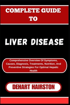 COMPLETE GUIDE TO LIVER DISEASE: Comprehensive Overview Of Symptoms, Causes, Diagnosis, Treatments, Nutrition, And Preventive Strategies For Optimal Hepatic Health