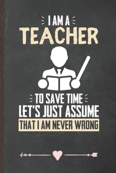 Paperback I Am a Teacher to Save Time Let's Just Assume That I Am Never Wrong: Teacher Appreciation Funny Lined Notebook Journal For Back To School, Unique Spec Book