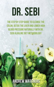 Dr. Sebi: The Step by Step Guide to Cleanse the Colon, Detox the Liver and Lower High Blood Pressure Naturally with Dr. Sebi Alkaline Diet Methodology