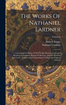 Hardcover The Works Of Nathaniel Lardner: Containing Credibility Of The Gospel History, Jewish And Heathen Testimonies, History Of Heretics, And His Sermons And Book